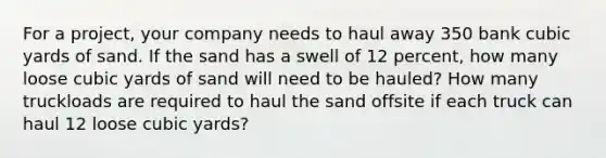 For a project, your company needs to haul away 350 bank cubic yards of sand. If the sand has a swell of 12 percent, how many loose cubic yards of sand will need to be hauled? How many truckloads are required to haul the sand offsite if each truck can haul 12 loose cubic yards?