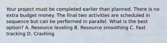 Your project must be completed earlier than planned. There is no extra budget money. The final two activities are scheduled in sequence but can be performed in parallel. What is the best option? A. Resource leveling B. Resource smoothing C. Fast tracking D. Crashing