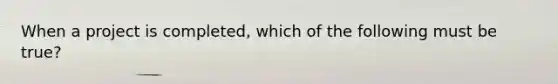 When a project is completed, which of the following must be true?