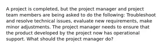 A project is completed, but the project manager and project team members are being asked to do the following: Troubleshoot and resolve technical issues, evaluate new requirements, make minor adjustments. The project manager needs to ensure that the product developed by the project now has operational support. What should the project manager do?