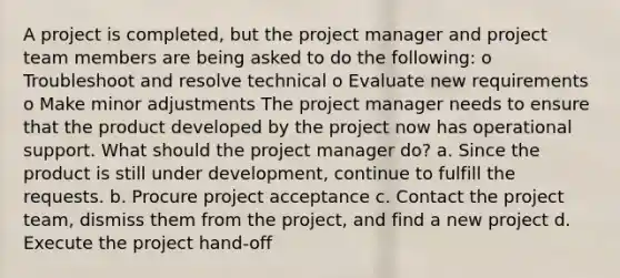 A project is completed, but the project manager and project team members are being asked to do the following: o Troubleshoot and resolve technical o Evaluate new requirements o Make minor adjustments The project manager needs to ensure that the product developed by the project now has operational support. What should the project manager do? a. Since the product is still under development, continue to fulfill the requests. b. Procure project acceptance c. Contact the project team, dismiss them from the project, and find a new project d. Execute the project hand-off