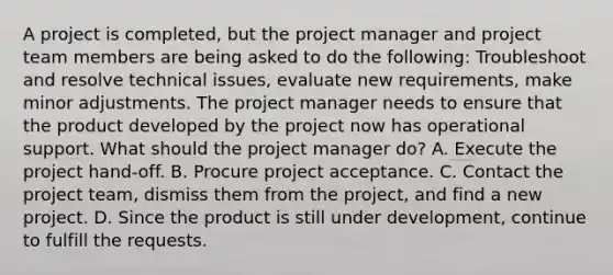 A project is completed, but the project manager and project team members are being asked to do the following: Troubleshoot and resolve technical issues, evaluate new requirements, make minor adjustments. The project manager needs to ensure that the product developed by the project now has operational support. What should the project manager do? A. Execute the project hand-off. B. Procure project acceptance. C. Contact the project team, dismiss them from the project, and find a new project. D. Since the product is still under development, continue to fulfill the requests.