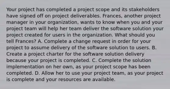 Your project has completed a project scope and its stakeholders have signed off on project deliverables. Frances, another project manager in your organization, wants to know when you and your project team will help her team deliver the software solution your project created for users in the organization. What should you tell Frances? A. Complete a change request in order for your project to assume delivery of the software solution to users. B. Create a project charter for the software solution delivery because your project is completed. C. Complete the solution implementation on her own, as your project scope has been completed. D. Allow her to use your project team, as your project is complete and your resources are available.