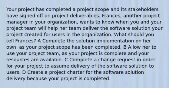 Your project has completed a project scope and its stakeholders have signed off on project deliverables. Frances, another project manager in your organization, wants to know when you and your project team will help her team deliver the software solution your project created for users in the organization. What should you tell Frances? A Complete the solution implementation on her own, as your project scope has been completed. B Allow her to use your project team, as your project is complete and your resources are available. C Complete a change request in order for your project to assume delivery of the software solution to users. D Create a project charter for the software solution delivery because your project is completed.