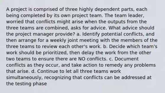 A project is comprised of three highly dependent parts, each being completed by its own project team. The team leader, worried that conflicts might arise when the outputs from the three teams are combined, asks for advice. What advice should the project manager provide? a. Identify potential conflicts, and then arrange for a weekly joint meeting with the members of the three teams to review each other's work. b. Decide which team's work should be prioritized, then delay the work from the other two teams to ensure there are NO conflicts. c. Document conflicts as they occur, and take action to remedy any problems that arise. d. Continue to let all three teams work simultaneously, recognizing that conflicts can be addressed at the testing phase