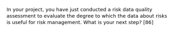 In your project, you have just conducted a risk data quality assessment to evaluate the degree to which the data about risks is useful for risk management. What is your next step? [86]