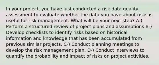 In your project, you have just conducted a risk data quality assessment to evaluate whether the data you have about risks is useful for risk management. What will be your next step? A-) Perform a structured review of project plans and assumptions B-) Develop checklists to identify risks based on historical information and knowledge that has been accumulated from previous similar projects. C-) Conduct planning meetings to develop the risk management plan. D-) Conduct interviews to quantify the probability and impact of risks on project activities.