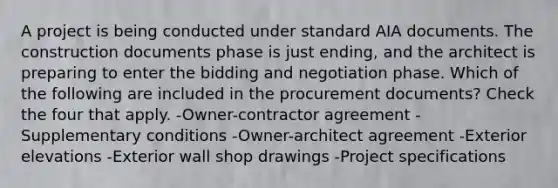 A project is being conducted under standard AIA documents. The construction documents phase is just ending, and the architect is preparing to enter the bidding and negotiation phase. Which of the following are included in the procurement documents? Check the four that apply. -Owner-contractor agreement -Supplementary conditions -Owner-architect agreement -Exterior elevations -Exterior wall shop drawings -Project specifications