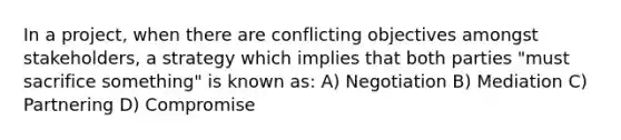 In a project, when there are conflicting objectives amongst stakeholders, a strategy which implies that both parties "must sacrifice something" is known as: A) Negotiation B) Mediation C) Partnering D) Compromise