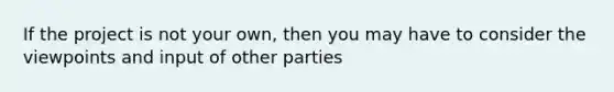 If the project is not your own, then you may have to consider the viewpoints and input of other parties