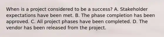 When is a project considered to be a success? A. Stakeholder expectations have been met. B. The phase completion has been approved. C. All project phases have been completed. D. The vendor has been released from the project.