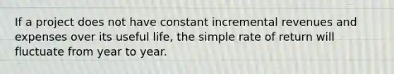 If a project does not have constant incremental revenues and expenses over its useful life, the simple rate of return will fluctuate from year to year.