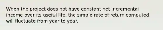 When the project does not have constant net incremental income over its useful life, the simple rate of return computed will fluctuate from year to year.