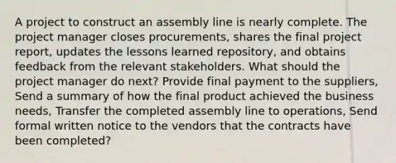 A project to construct an assembly line is nearly complete. The project manager closes procurements, shares the final project report, updates the lessons learned repository, and obtains feedback from the relevant stakeholders. What should the project manager do next? Provide final payment to the suppliers, Send a summary of how the final product achieved the business needs, Transfer the completed assembly line to operations, Send formal written notice to the vendors that the contracts have been completed?