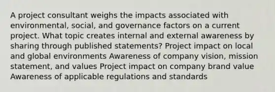 A project consultant weighs the impacts associated with environmental, social, and governance factors on a current project. What topic creates internal and external awareness by sharing through published statements? Project impact on local and global environments Awareness of company vision, mission statement, and values Project impact on company brand value Awareness of applicable regulations and standards