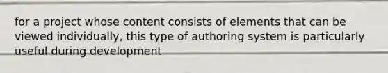 for a project whose content consists of elements that can be viewed individually, this type of authoring system is particularly useful during development