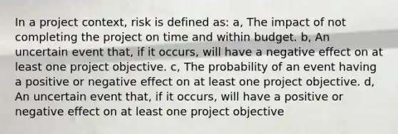 In a project context, risk is defined as: a, The impact of not completing the project on time and within budget. b, An uncertain event that, if it occurs, will have a negative effect on at least one project objective. c, The probability of an event having a positive or negative effect on at least one project objective. d, An uncertain event that, if it occurs, will have a positive or negative effect on at least one project objective