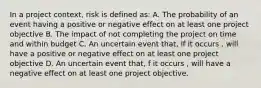 In a project context, risk is defined as: A. The probability of an event having a positive or negative effect on at least one project objective B. The impact of not completing the project on time and within budget C. An uncertain event that, if it occurs , will have a positive or negative effect on at least one project objective D. An uncertain event that, f it occurs , will have a negative effect on at least one project objective.