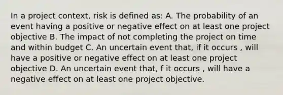 In a project context, risk is defined as: A. The probability of an event having a positive or negative effect on at least one project objective B. The impact of not completing the project on time and within budget C. An uncertain event that, if it occurs , will have a positive or negative effect on at least one project objective D. An uncertain event that, f it occurs , will have a negative effect on at least one project objective.