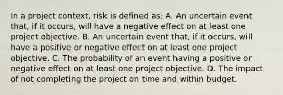 In a project context, risk is defined as: A. An uncertain event that, if it occurs, will have a negative effect on at least one project objective. B. An uncertain event that, if it occurs, will have a positive or negative effect on at least one project objective. C. The probability of an event having a positive or negative effect on at least one project objective. D. The impact of not completing the project on time and within budget.