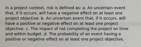 In a project context, risk is defined as: a. An uncertain event that, if it occurs, will have a negative effect on at least one project objective. b. An uncertain event that, if it occurs, will have a positive or negative effect on at least one project objective. c. The impact of not completing the project on time and within budget. d. The probability of an event having a positive or negative effect on at least one project objective.