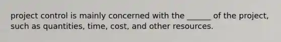 project control is mainly concerned with the ______ of the project, such as quantities, time, cost, and other resources.