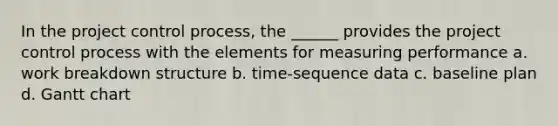 In the project control process, the ______ provides the project control process with the elements for measuring performance a. work breakdown structure b. time-sequence data c. baseline plan d. Gantt chart