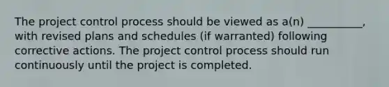 The project control process should be viewed as a(n) __________, with revised plans and schedules (if warranted) following corrective actions. The project control process should run continuously until the project is completed.