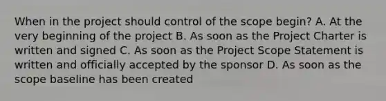 When in the project should control of the scope begin? A. At the very beginning of the project B. As soon as the Project Charter is written and signed C. As soon as the Project Scope Statement is written and officially accepted by the sponsor D. As soon as the scope baseline has been created