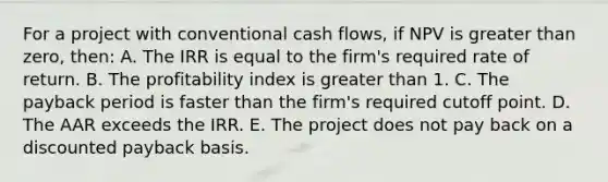 For a project with conventional cash flows, if NPV is greater than zero, then: A. The IRR is equal to the firm's required rate of return. B. The profitability index is greater than 1. C. The payback period is faster than the firm's required cutoff point. D. The AAR exceeds the IRR. E. The project does not pay back on a discounted payback basis.