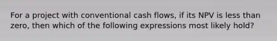 For a project with conventional cash flows, if its NPV is less than zero, then which of the following expressions most likely hold?