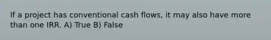 If a project has conventional cash flows, it may also have more than one IRR. A) True B) False