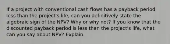 If a project with conventional cash flows has a payback period <a href='https://www.questionai.com/knowledge/k7BtlYpAMX-less-than' class='anchor-knowledge'>less than</a> the project's life, can you definitively state the algebraic sign of the NPV? Why or why not? If you know that the discounted payback period is less than the project's life, what can you say about NPV? Explain.