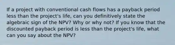 If a project with conventional cash flows has a payback period less than the project's life, can you definitively state the algebraic sign of the NPV? Why or why not? If you know that the discounted payback period is less than the project's life, what can you say about the NPV?