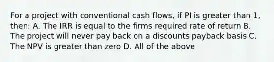 For a project with conventional cash flows, if PI is greater than 1, then: A. The IRR is equal to the firms required rate of return B. The project will never pay back on a discounts payback basis C. The NPV is greater than zero D. All of the above