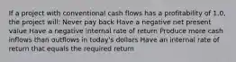 If a project with conventional cash flows has a profitability of 1.0, the project will: Never pay back Have a negative net present value Have a negative internal rate of return Produce more cash inflows than outflows in today's dollars Have an internal rate of return that equals the required return