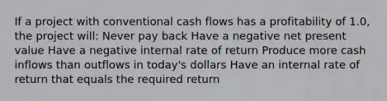 If a project with conventional cash flows has a profitability of 1.0, the project will: Never pay back Have a negative net present value Have a negative internal rate of return Produce more cash inflows than outflows in today's dollars Have an internal rate of return that equals the required return