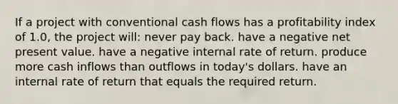 If a project with conventional cash flows has a profitability index of 1.0, the project will: never pay back. have a negative net present value. have a negative internal rate of return. produce more cash inflows than outflows in today's dollars. have an internal rate of return that equals the required return.