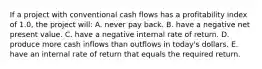 If a project with conventional cash flows has a profitability index of 1.0, the project will: A. never pay back. B. have a negative net present value. C. have a negative internal rate of return. D. produce more cash inflows than outflows in today's dollars. E. have an internal rate of return that equals the required return.