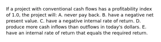 If a project with conventional cash flows has a profitability index of 1.0, the project will: A. never pay back. B. have a negative net present value. C. have a negative internal rate of return. D. produce more cash inflows than outflows in today's dollars. E. have an internal rate of return that equals the required return.