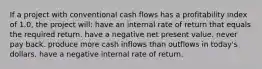 If a project with conventional cash flows has a profitability index of 1.0, the project will: have an internal rate of return that equals the required return. have a negative net present value. never pay back. produce more cash inflows than outflows in today's dollars. have a negative internal rate of return.