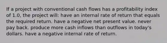 If a project with conventional cash flows has a profitability index of 1.0, the project will: have an internal rate of return that equals the required return. have a negative net present value. never pay back. produce more cash inflows than outflows in today's dollars. have a negative internal rate of return.