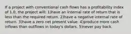 If a project with conventional cash flows has a profitability index of 1.0, the project will: 1)have an internal rate of return that is less than the required return. 2)have a negative internal rate of return. 3)have a zero net present value. 4)produce more cash inflows than outflows in today's dollars. 5)never pay back.