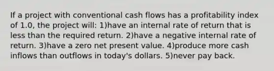 If a project with conventional cash flows has a profitability index of 1.0, the project will: 1)have an internal rate of return that is less than the required return. 2)have a negative internal rate of return. 3)have a zero net present value. 4)produce more cash inflows than outflows in today's dollars. 5)never pay back.