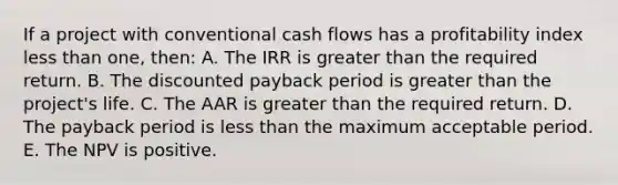 If a project with conventional cash flows has a profitability index less than one, then: A. The IRR is greater than the required return. B. The discounted payback period is greater than the project's life. C. The AAR is greater than the required return. D. The payback period is less than the maximum acceptable period. E. The NPV is positive.