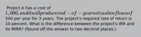 ​ Project A has a cost of 1,000, and it will produce end-of-year net cash inflows of500 per year for 3 years. The project's required rate of return is 10 percent. What is the difference between the project's IRR and its MIRR? (Round off the answer to two decimal places.)