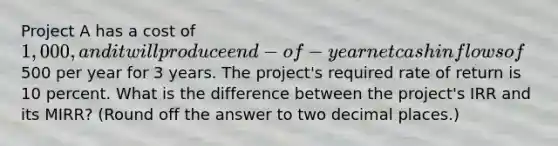 Project A has a cost of 1,000, and it will produce end-of-year net cash inflows of500 per year for 3 years. The project's required rate of return is 10 percent. What is the difference between the project's IRR and its MIRR? (Round off the answer to two decimal places.)