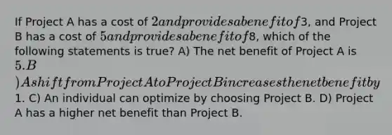 If Project A has a cost of 2 and provides a benefit of3, and Project B has a cost of 5 and provides a benefit of8, which of the following statements is true? A) The net benefit of Project A is 5. B) A shift from Project A to Project B increases the net benefit by1. C) An individual can optimize by choosing Project B. D) Project A has a higher net benefit than Project B.