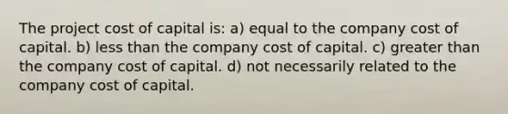 The project cost of capital is: a) equal to the company cost of capital. b) less than the company cost of capital. c) greater than the company cost of capital. d) not necessarily related to the company cost of capital.