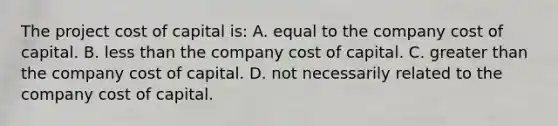 The project cost of capital is: A. equal to the company cost of capital. B. less than the company cost of capital. C. greater than the company cost of capital. D. not necessarily related to the company cost of capital.